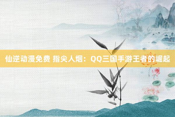 仙逆动漫免费 指尖人烟：QQ三国手游王者的崛起