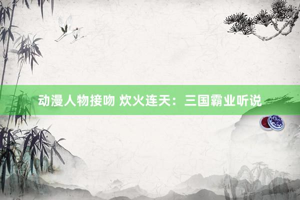 动漫人物接吻 炊火连天：三国霸业听说