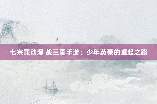 七宗罪动漫 战三国手游：少年英豪的崛起之路