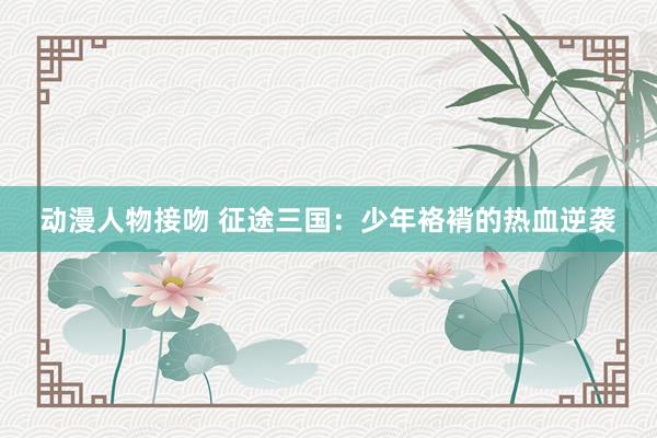 动漫人物接吻 征途三国：少年袼褙的热血逆袭