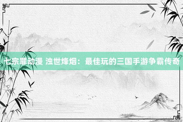 七宗罪动漫 浊世烽烟：最佳玩的三国手游争霸传奇
