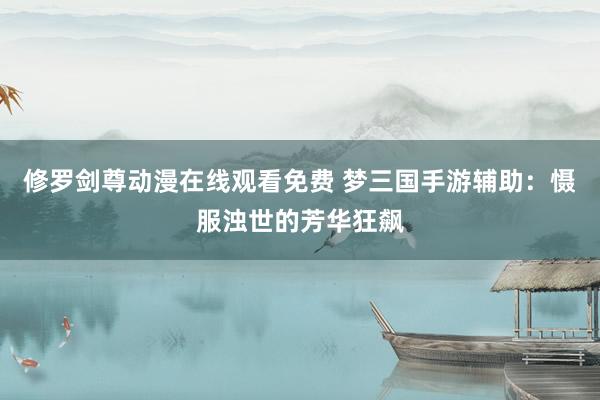 修罗剑尊动漫在线观看免费 梦三国手游辅助：慑服浊世的芳华狂飙