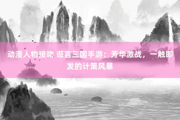 动漫人物接吻 诳言三国手游：芳华激战，一触即发的计策风暴