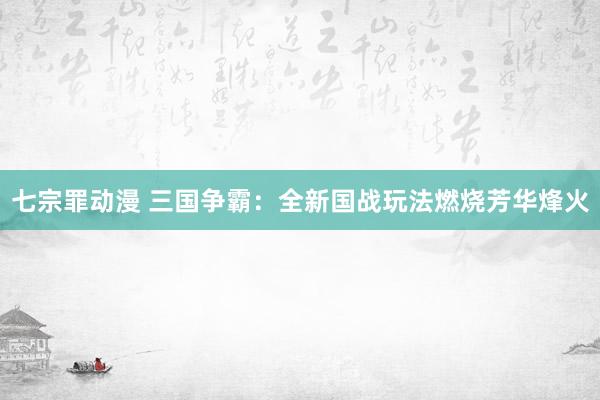 七宗罪动漫 三国争霸：全新国战玩法燃烧芳华烽火