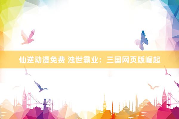 仙逆动漫免费 浊世霸业：三国网页版崛起