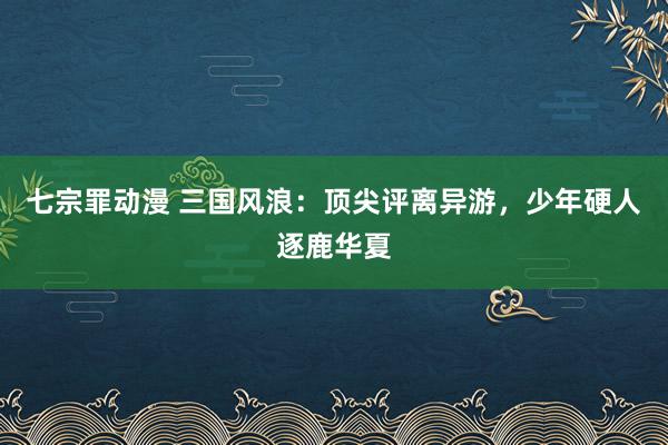 七宗罪动漫 三国风浪：顶尖评离异游，少年硬人逐鹿华夏