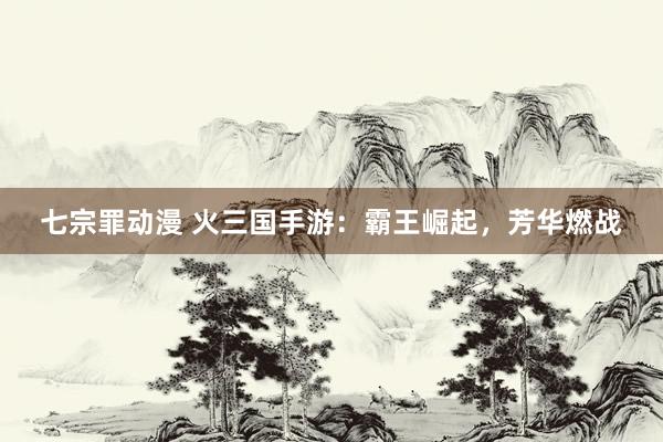 七宗罪动漫 火三国手游：霸王崛起，芳华燃战