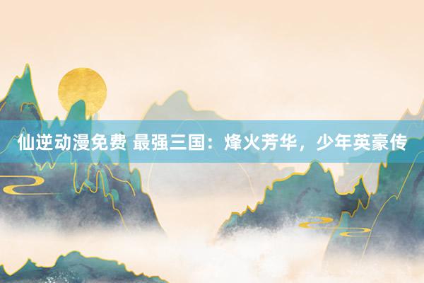 仙逆动漫免费 最强三国：烽火芳华，少年英豪传