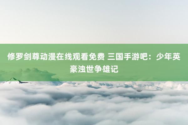 修罗剑尊动漫在线观看免费 三国手游吧：少年英豪浊世争雄记