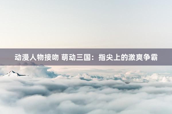动漫人物接吻 萌动三国：指尖上的激爽争霸