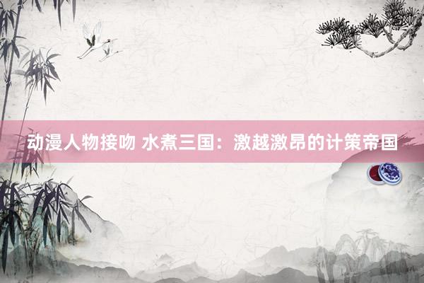 动漫人物接吻 水煮三国：激越激昂的计策帝国