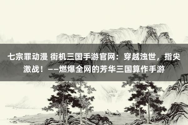 七宗罪动漫 街机三国手游官网：穿越浊世，指尖激战！——燃爆全网的芳华三国算作手游