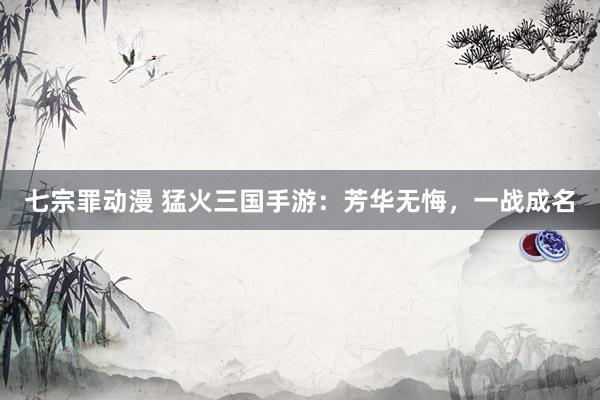 七宗罪动漫 猛火三国手游：芳华无悔，一战成名