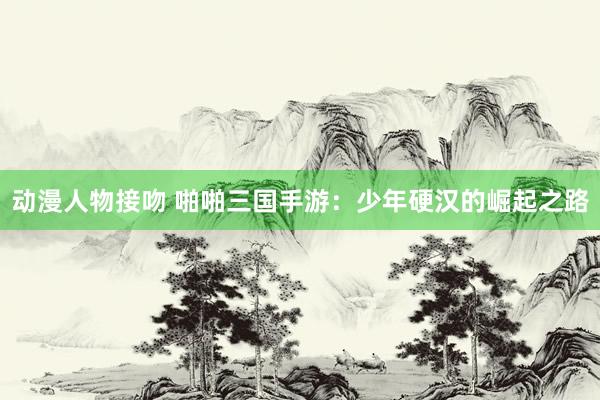 动漫人物接吻 啪啪三国手游：少年硬汉的崛起之路