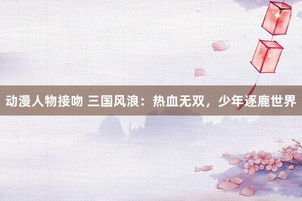 动漫人物接吻 三国风浪：热血无双，少年逐鹿世界