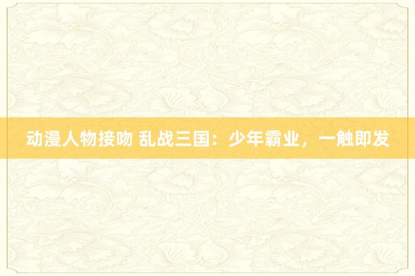 动漫人物接吻 乱战三国：少年霸业，一触即发