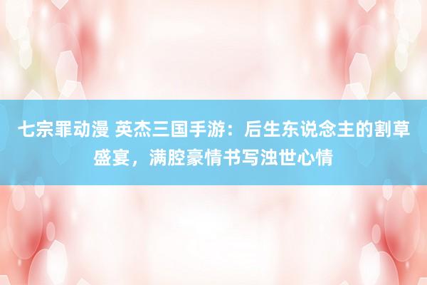 七宗罪动漫 英杰三国手游：后生东说念主的割草盛宴，满腔豪情书写浊世心情