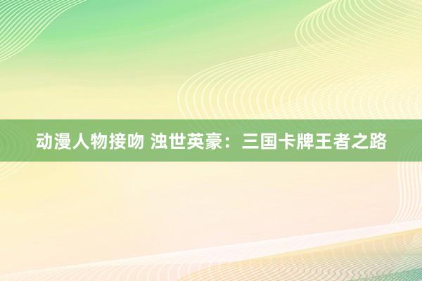 动漫人物接吻 浊世英豪：三国卡牌王者之路