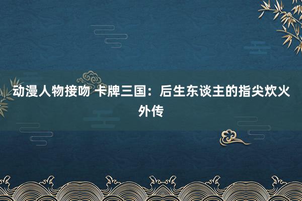 动漫人物接吻 卡牌三国：后生东谈主的指尖炊火外传