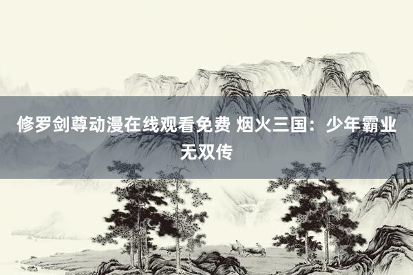 修罗剑尊动漫在线观看免费 烟火三国：少年霸业无双传