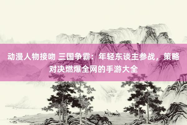 动漫人物接吻 三国争霸：年轻东谈主参战，策略对决燃爆全网的手游大全