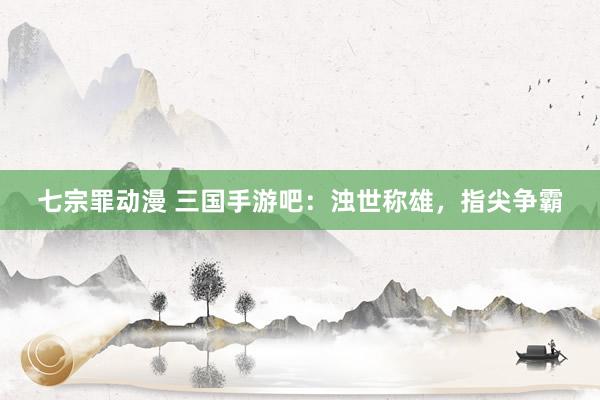 七宗罪动漫 三国手游吧：浊世称雄，指尖争霸