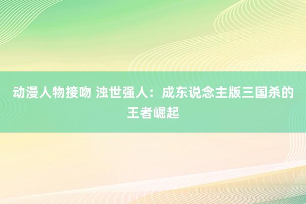 动漫人物接吻 浊世强人：成东说念主版三国杀的王者崛起