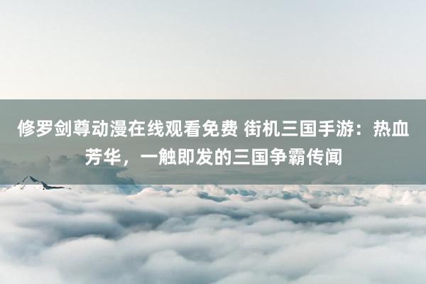 修罗剑尊动漫在线观看免费 街机三国手游：热血芳华，一触即发的三国争霸传闻