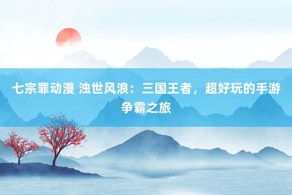 七宗罪动漫 浊世风浪：三国王者，超好玩的手游争霸之旅