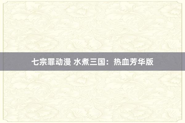 七宗罪动漫 水煮三国：热血芳华版