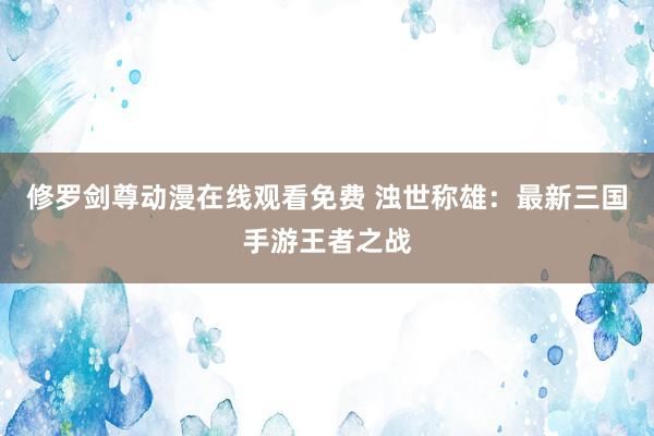 修罗剑尊动漫在线观看免费 浊世称雄：最新三国手游王者之战