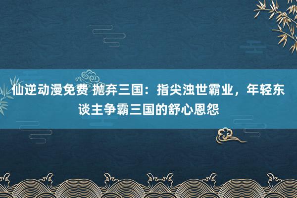 仙逆动漫免费 抛弃三国：指尖浊世霸业，年轻东谈主争霸三国的舒心恩怨