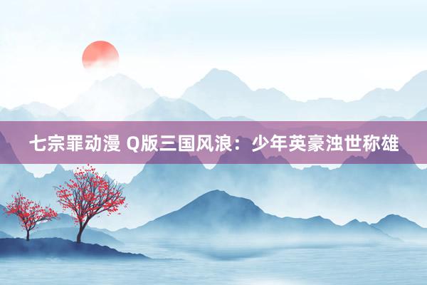 七宗罪动漫 Q版三国风浪：少年英豪浊世称雄