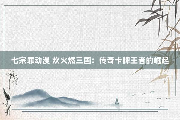 七宗罪动漫 炊火燃三国：传奇卡牌王者的崛起