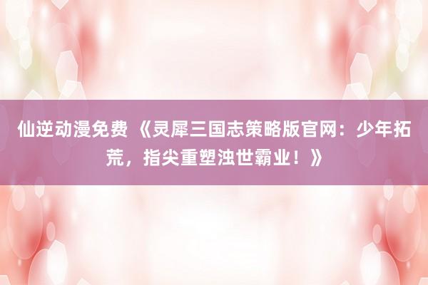 仙逆动漫免费 《灵犀三国志策略版官网：少年拓荒，指尖重塑浊世霸业！》