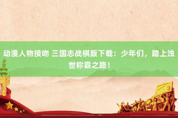 动漫人物接吻 三国志战棋版下载：少年们，踏上浊世称霸之路！