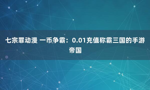 七宗罪动漫 一币争霸：0.01充值称霸三国的手游帝国