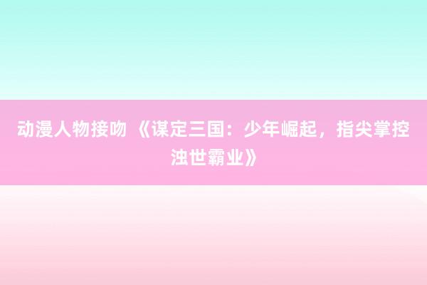 动漫人物接吻 《谋定三国：少年崛起，指尖掌控浊世霸业》
