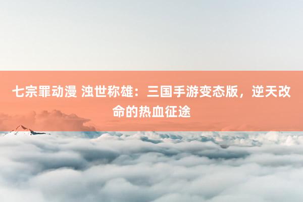 七宗罪动漫 浊世称雄：三国手游变态版，逆天改命的热血征途