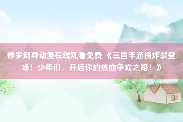 修罗剑尊动漫在线观看免费 《三国手游榜炸裂登场！少年们，开启你的热血争霸之路！》