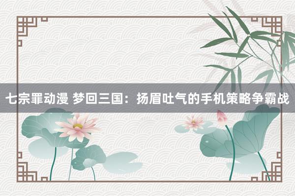 七宗罪动漫 梦回三国：扬眉吐气的手机策略争霸战