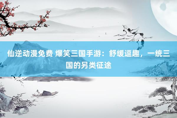 仙逆动漫免费 爆笑三国手游：舒缓逗趣，一统三国的另类征途