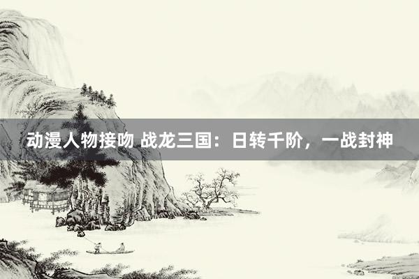 动漫人物接吻 战龙三国：日转千阶，一战封神