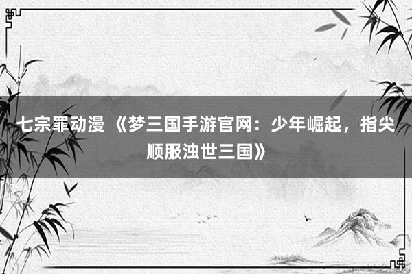 七宗罪动漫 《梦三国手游官网：少年崛起，指尖顺服浊世三国》