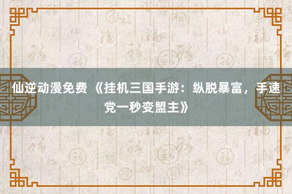 仙逆动漫免费 《挂机三国手游：纵脱暴富，手速党一秒变盟主》