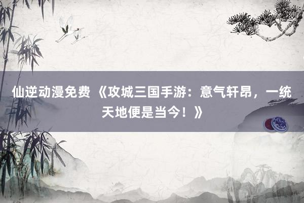 仙逆动漫免费 《攻城三国手游：意气轩昂，一统天地便是当今！》