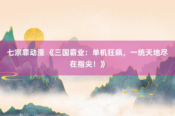 七宗罪动漫 《三国霸业：单机狂飙，一统天地尽在指尖！》