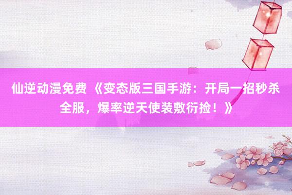 仙逆动漫免费 《变态版三国手游：开局一招秒杀全服，爆率逆天使装敷衍捡！》