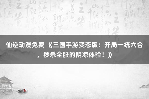 仙逆动漫免费 《三国手游变态版：开局一统六合，秒杀全服的阴凉体验！》