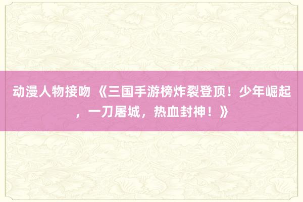 动漫人物接吻 《三国手游榜炸裂登顶！少年崛起，一刀屠城，热血封神！》
